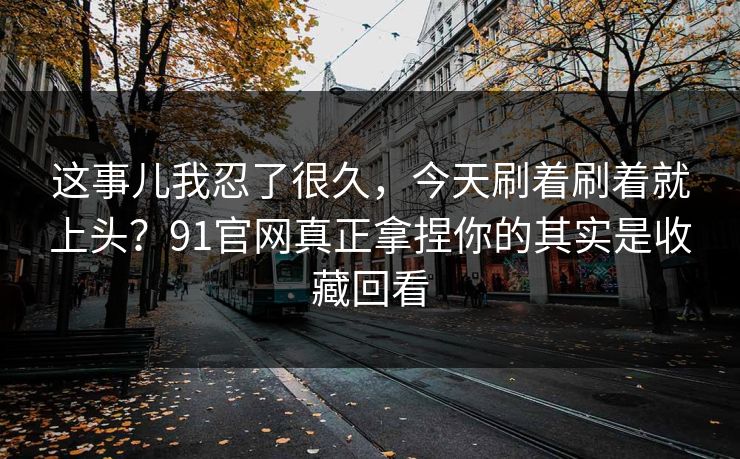 这事儿我忍了很久，今天刷着刷着就上头？91官网真正拿捏你的其实是收藏回看