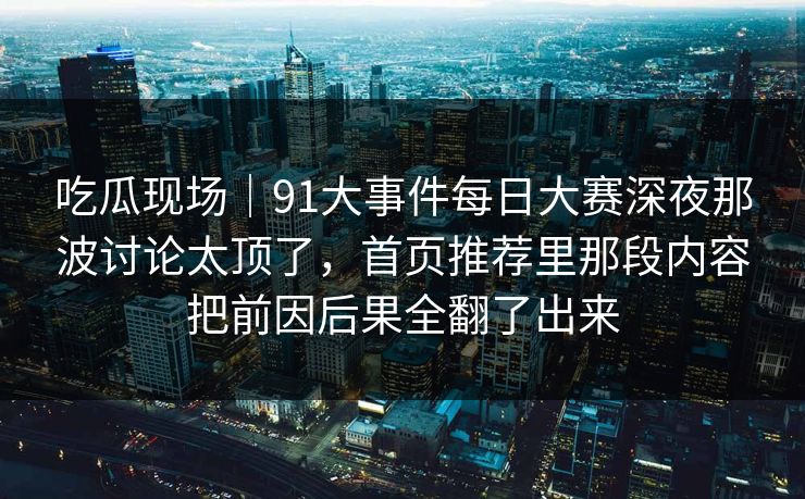 吃瓜现场|91大事件每日大赛深夜那波讨论太顶了,首页推荐里那段内容把前因后果全翻了出来 吃瓜现场|91大事件每日大赛深夜那波讨论太顶了,首页推荐里那段内容把前因后果全翻了出来