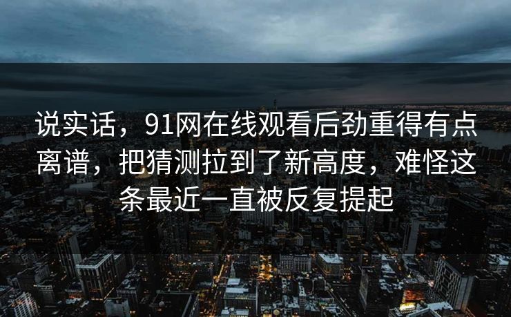 说实话，91网在线观看后劲重得有点离谱，把猜测拉到了新高度，难怪这条最近一直被反复提起